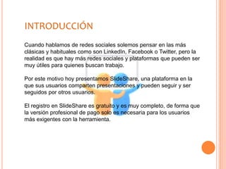 Cuando hablamos de redes sociales solemos pensar en las más
clásicas y habituales como son LinkedIn, Facebook o Twitter, pero la
realidad es que hay más redes sociales y plataformas que pueden ser
muy útiles para quienes buscan trabajo.
Por este motivo hoy presentamos SlideShare, una plataforma en la
que sus usuarios comparten presentaciones y pueden seguir y ser
seguidos por otros usuarios.
El registro en SlideShare es gratuito y es muy completo, de forma que
la versión profesional de pago solo es necesaria para los usuarios
más exigentes con la herramienta.
INTRODUCCIÓN
 