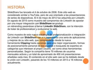 HISTORIA
SlideShare fue lanzado el 4 de octubre de 2006. Este sitio web es
considerado similar a YouTube, pero de uso orientado a las presentaciones
de series de diapositivas. El 4 de mayo de 2012 fue adquirida por LinkedIn.
En agosto de 2015 como muestra del compromiso de LinkedIn de apostar
por una mayor integración con SlideShare se produjo
un rebranding pasándose a llamar LinkedIn SlideShare, con la intención
de tratar de profesionalizar y evolucionar la web.
Como muestra de esta nueva estrategia de profesionalización e integración
de LinkedIn con SlideShare van a ir presentando una seria de aplicaciones
y mejoras de su sitio web, que comprenderán desde la nueva
herramienta Clipping hasta opciones para una mejor organización, formas
de posicionamiento personal de los usuarios o búsqueda de expertos en
categorías que interesen al propio usuario, así como otras herramientas
personalizadas. Según la compañía tiene 70 millones de usuarios
mensuales activos y un total de aproximado de 400 mil presentaciones
añadidas cada mes. El contenido en el sitio web casi se ha doblado desde
la unión con LinkedIn, pasando de los 10 millones en 2013 a 18 millones
actualmente.
 
