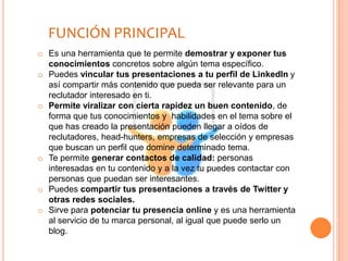 o Es una herramienta que te permite demostrar y exponer tus
conocimientos concretos sobre algún tema específico.
o Puedes vincular tus presentaciones a tu perfil de LinkedIn y
así compartir más contenido que pueda ser relevante para un
reclutador interesado en ti.
o Permite viralizar con cierta rapidez un buen contenido, de
forma que tus conocimientos y habilidades en el tema sobre el
que has creado la presentación pueden llegar a oídos de
reclutadores, head-hunters, empresas de selección y empresas
que buscan un perfil que domine determinado tema.
o Te permite generar contactos de calidad: personas
interesadas en tu contenido y a la vez tu puedes contactar con
personas que puedan ser interesantes.
o Puedes compartir tus presentaciones a través de Twitter y
otras redes sociales.
o Sirve para potenciar tu presencia online y es una herramienta
al servicio de tu marca personal, al igual que puede serlo un
blog.
FUNCIÓN PRINCIPAL
 
