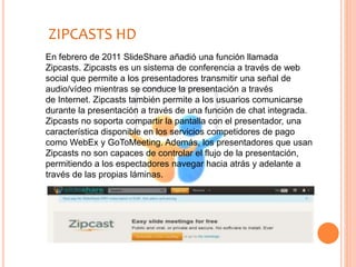 En febrero de 2011 SlideShare añadió una función llamada
Zipcasts. Zipcasts es un sistema de conferencia a través de web
social que permite a los presentadores transmitir una señal de
audio/vídeo mientras se conduce la presentación a través
de Internet. Zipcasts también permite a los usuarios comunicarse
durante la presentación a través de una función de chat integrada.
Zipcasts no soporta compartir la pantalla con el presentador, una
característica disponible en los servicios competidores de pago
como WebEx y GoToMeeting. Además, los presentadores que usan
Zipcasts no son capaces de controlar el flujo de la presentación,
permitiendo a los espectadores navegar hacia atrás y adelante a
través de las propias láminas.
ZIPCASTS HD
 