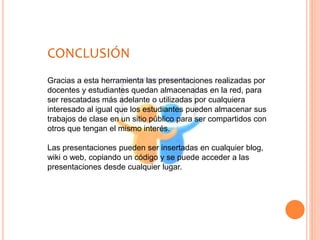CONCLUSIÓN
Gracias a esta herramienta las presentaciones realizadas por
docentes y estudiantes quedan almacenadas en la red, para
ser rescatadas más adelante o utilizadas por cualquiera
interesado al igual que los estudiantes pueden almacenar sus
trabajos de clase en un sitio público para ser compartidos con
otros que tengan el mismo interés.
Las presentaciones pueden ser insertadas en cualquier blog,
wiki o web, copiando un código y se puede acceder a las
presentaciones desde cualquier lugar.
 