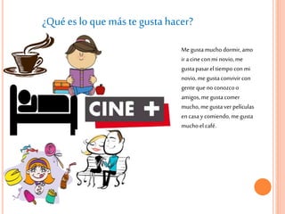 ¿Qué es lo que más te gustahacer?
Me gustamuchodormir,amo
ir acine conmi novio,me
gustapasarel tiempocon mi
novio, megustaconvivir con
gente que no conozcoo
amigos, megustacomer
mucho,me gustaver películas
en casaycomiendo, megusta
muchoel café.
 
