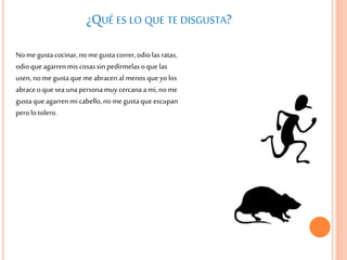 ¿QUÉ ES LO QUE TE DISGUSTA?
Nome gustacocinar,nome gustacorrer,odiolas ratas,
odioque agarrenmis cosassin pedírmelas oque las
usen, nome gustaque meabracenal menos queyolos
abraceoque sea unapersonamuycercanaami, nome
gustaqueagarrenmi cabello,no megustaqueescupan
perolo tolero.
 