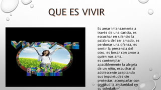 Es amar intensamente a
través de una caricia, es
escuchar en silencio la
palabra del ser amado, es
perdonar una ofensa, es
sentir la presencia del
otro, es besar con amor a
quien nos ama.
es contemplar
apaciblemente la alegría
de un niño, escuchar al
adolescente aceptando
sus inquietudes sin
protestar, acompañar con
gratitud la ancianidad en
su soledad.