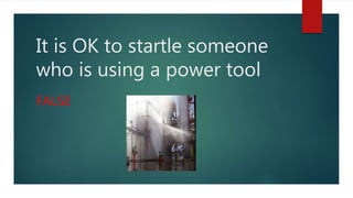 It is OK to startle someone
who is using a power tool
FALSE
 