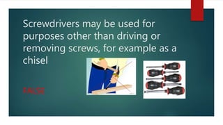 Screwdrivers may be used for
purposes other than driving or
removing screws, for example as a
chisel
FALSE
 