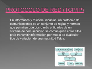 En informática y telecomunicación, un protocolo de
comunicaciones es un conjunto de reglas y normas
que permiten que dos o más entidades de un
sistema de comunicación se comuniquen entre ellos
para transmitir información por medio de cualquier
tipo de variación de una magnitud física.
 