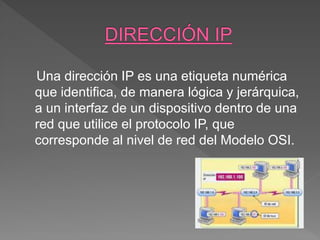 Una dirección IP es una etiqueta numérica
que identifica, de manera lógica y jerárquica,
a un interfaz de un dispositivo dentro de una
red que utilice el protocolo IP, que
corresponde al nivel de red del Modelo OSI.
 