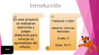En este proyecto
se realizaran
ejercicios y
juegos
didácticos para
reforzar el
aprendizaje del
niño(a) .
“CIENCIAS Y VIDA”
Materia; Ciencias
Naturales
Grado; 5
Edad; 10-11
MENU
 