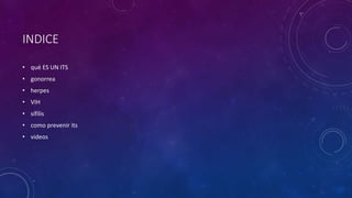 INDICE
• qué ES UN ITS
• gonorrea
• herpes
• VIH
• sífilis
• como prevenir its
• videos
 