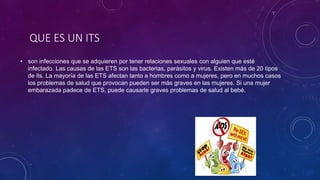 QUE ES UN ITS
• son infecciones que se adquieren por tener relaciones sexuales con alguien que esté
infectado. Las causas de las ETS son las bacterias, parásitos y virus. Existen más de 20 tipos
de its. La mayoría de las ETS afectan tanto a hombres como a mujeres, pero en muchos casos
los problemas de salud que provocan pueden ser más graves en las mujeres. Si una mujer
embarazada padece de ETS, puede causarle graves problemas de salud al bebé.
 