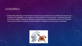 GONORREA
• Enfermedad infecciosa de transmisión sexual que se caracteriza por la inflamación de las vías
urinarias y los genitales y que produce un flujo excesivo de moco genital. Cuando la gonorrea
no se trata, puede ocasionar problemas de salud graves y permanentes tanto en los hombres
como en las mujeres, pudiendo quedar estériles si padecen una gonococia complicada.
 