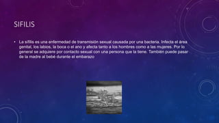 SIFILIS
• La sífilis es una enfermedad de transmisión sexual causada por una bacteria. Infecta el área
genital, los labios, la boca o el ano y afecta tanto a los hombres como a las mujeres. Por lo
general se adquiere por contacto sexual con una persona que la tiene. También puede pasar
de la madre al bebé durante el embarazo
 