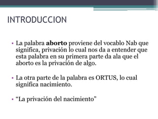 INTRODUCCION
• La palabra aborto proviene del vocablo Nab que
significa, privación lo cual nos da a entender que
esta palabra en su primera parte da ala que el
aborto es la privación de algo.
• La otra parte de la palabra es ORTUS, lo cual
significa nacimiento.
• “La privación del nacimiento”
 