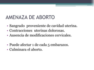 AMENAZA DE ABORTO
• Sangrado proveniente de cavidad uterina.
• Contracciones uterinas dolorosas.
• Ausencia de modificaciones cervicales.
• Puede afectar 1 de cada 5 embarazos.
• Culminara el aborto.
 