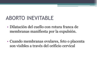 ABORTO INEVITABLE
• Dilatación del cuello con rotura franca de
membranas manifiesta por la expulsión.
• Cuando membranas ovulares, feto o placenta
son visibles a través del orificio cervical
 