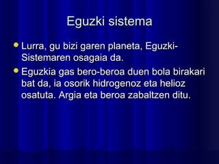 EguzkiEguzki sistemasistema
Lurra, gu bizi garen planeta, Eguzki-Lurra, gu bizi garen planeta, Eguzki-
Sistemaren osagaia da.Sistemaren osagaia da.
Eguzkia gas bero-beroa duen bola birakariEguzkia gas bero-beroa duen bola birakari
bat da, ia osorik hidrogenoz eta heliozbat da, ia osorik hidrogenoz eta helioz
osatuta. Argia eta beroa zabaltzen ditu.osatuta. Argia eta beroa zabaltzen ditu.
 