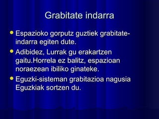 Grabitate indarraGrabitate indarra
Espazioko gorputz guztiek grabitate-Espazioko gorputz guztiek grabitate-
indarra egiten dute.indarra egiten dute.
Adibidez, Lurrak gu erakartzenAdibidez, Lurrak gu erakartzen
gaitu.Horrela ez balitz, espazioangaitu.Horrela ez balitz, espazioan
noraezean ibiliko ginateke.noraezean ibiliko ginateke.
Eguzki-sisteman grabitazioa nagusiaEguzki-sisteman grabitazioa nagusia
Eguzkiak sortzen du.Eguzkiak sortzen du.
 