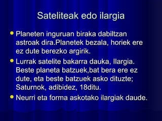 Sateliteak edo ilargiaSateliteak edo ilargia
Planeten inguruanPlaneten inguruan biraka dabiltzanbiraka dabiltzan
astroak dira.Planetek bezala, horiek ereastroak dira.Planetek bezala, horiek ere
ez dute berezko argirik.ez dute berezko argirik.
Lurrak satelite bakarra dauka, Ilargia.Lurrak satelite bakarra dauka, Ilargia.
Beste planeta batzuek,bat bera ere ezBeste planeta batzuek,bat bera ere ez
dute, eta beste batzuek asko dituzte;dute, eta beste batzuek asko dituzte;
Saturnok, adibidez, 18ditu.Saturnok, adibidez, 18ditu.
Neurri eta forma askotako ilargiak daude.Neurri eta forma askotako ilargiak daude.
 