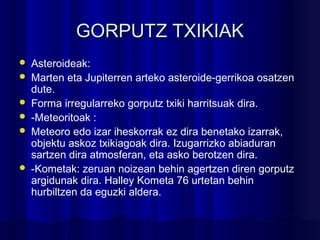 GORPUTZ TXIKIAKGORPUTZ TXIKIAK
 Asteroideak:
 Marten eta Jupiterren arteko asteroide-gerrikoa osatzen
dute.
 Forma irregularreko gorputz txiki harritsuak dira.
 -Meteoritoak :
 Meteoro edo izar iheskorrak ez dira benetako izarrak,
objektu askoz txikiagoak dira. Izugarrizko abiaduran
sartzen dira atmosferan, eta asko berotzen dira.
 -Kometak: zeruan noizean behin agertzen diren gorputz
argidunak dira. Halley Kometa 76 urtetan behin
hurbiltzen da eguzki aldera.
 