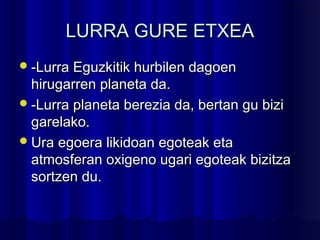 LURRA GURE ETXEALURRA GURE ETXEA
-Lurra Eguzkitik hurbilen dagoen-Lurra Eguzkitik hurbilen dagoen
hirugarren planeta da.hirugarren planeta da.
-Lurra planeta berezia da, bertan gu bizi-Lurra planeta berezia da, bertan gu bizi
garelako.garelako.
Ura egoera likidoan egoteak etaUra egoera likidoan egoteak eta
atmosferan oxigeno ugari egoteak bizitzaatmosferan oxigeno ugari egoteak bizitza
sortzen du.sortzen du.
 