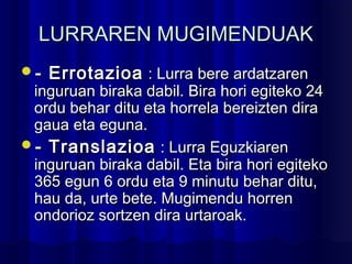 LURRAREN MUGIMENDUAKLURRAREN MUGIMENDUAK
- Errotazioa- Errotazioa : Lurra bere ardatzaren: Lurra bere ardatzaren
inguruan biraka dabil. Bira hori egiteko 24inguruan biraka dabil. Bira hori egiteko 24
ordu behar ditu eta horrela bereizten diraordu behar ditu eta horrela bereizten dira
gaua eta eguna.gaua eta eguna.
- Translazioa- Translazioa : Lurra Eguzkiaren: Lurra Eguzkiaren
inguruan biraka dabil. Eta bira hori egitekoinguruan biraka dabil. Eta bira hori egiteko
365 egun 6 ordu eta 9 minutu behar ditu,365 egun 6 ordu eta 9 minutu behar ditu,
hau da, urte bete. Mugimendu horrenhau da, urte bete. Mugimendu horren
ondorioz sortzen dira urtaroak.ondorioz sortzen dira urtaroak.
 