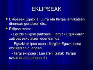 EKLIPSEAKEKLIPSEAK
 Eklipseak Eguzkia, Lurra eta Ilargia lerrokatzenEklipseak Eguzkia, Lurra eta Ilargia lerrokatzen
direnean gertatzen dira.direnean gertatzen dira.
 Eklipse mota:Eklipse mota:
- Eguzki eklipse partziala : Ilargiak Eguzkiaren- Eguzki eklipse partziala : Ilargiak Eguzkiaren
zati bat ezkutatzen duenean da.zati bat ezkutatzen duenean da.
- Eguzki eklipse osoa : Ilargiak Eguzki osoa- Eguzki eklipse osoa : Ilargiak Eguzki osoa
ezkutatzen duenean.ezkutatzen duenean.
- Ilargi eklipsea : Lurraren itzalak Ilargia- Ilargi eklipsea : Lurraren itzalak Ilargia
ezkutatzen duenean da.ezkutatzen duenean da.
 