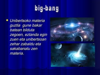  Unibertsoko materiaUnibertsoko materia
guztia gune bakarguztia gune bakar
batean bildutabatean bilduta
zegoen, eztanda eginzegoen, eztanda egin
zuen eta unibertsoanzuen eta unibertsoan
zehar zabaldu etazehar zabaldu eta
sakabanatu zensakabanatu zen
materia.materia.
 