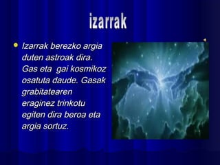  Izarrak berezko argiaIzarrak berezko argia
duten astroak dira.duten astroak dira.
Gas eta gai kosmikozGas eta gai kosmikoz
osatuta daude. Gasakosatuta daude. Gasak
grabitatearengrabitatearen
eraginez trinkotueraginez trinkotu
egiten dira beroa etaegiten dira beroa eta
argia sortuz.argia sortuz.
 
