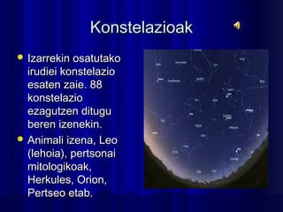 KonstelazioakKonstelazioak
 Izarrekin osatutakoIzarrekin osatutako
irudiei konstelazioirudiei konstelazio
esaten zaie. 88esaten zaie. 88
konstelaziokonstelazio
ezagutzen dituguezagutzen ditugu
beren izenekin.beren izenekin.
 Animali izena, LeoAnimali izena, Leo
(lehoia), pertsonai(lehoia), pertsonai
mitologikoak,mitologikoak,
Herkules, Orion,Herkules, Orion,
Pertseo etab.Pertseo etab.
 