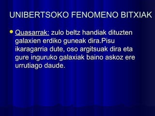 UNIBERTSOKO FENOMENO BITXIAKUNIBERTSOKO FENOMENO BITXIAK
Quasarrak:Quasarrak: zulo beltz handiak dituztenzulo beltz handiak dituzten
galaxien erdiko guneak dira.Pisugalaxien erdiko guneak dira.Pisu
ikaragarria dute, oso argitsuak dira etaikaragarria dute, oso argitsuak dira eta
gure inguruko galaxiak baino askoz eregure inguruko galaxiak baino askoz ere
urrutiago daude.urrutiago daude.
 