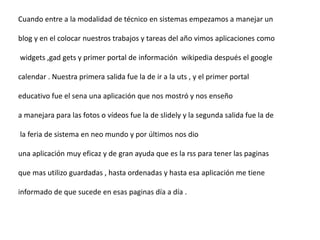 Cuando entre a la modalidad de técnico en sistemas empezamos a manejar un
blog y en el colocar nuestros trabajos y tareas del año vimos aplicaciones como
widgets ,gad gets y primer portal de información wikipedia después el google
calendar . Nuestra primera salida fue la de ir a la uts , y el primer portal
educativo fue el sena una aplicación que nos mostró y nos enseño
a manejara para las fotos o vídeos fue la de slidely y la segunda salida fue la de
la feria de sistema en neo mundo y por últimos nos dio
una aplicación muy eficaz y de gran ayuda que es la rss para tener las paginas
que mas utilizo guardadas , hasta ordenadas y hasta esa aplicación me tiene
informado de que sucede en esas paginas día a día .
 