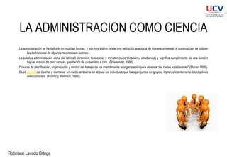 Robinson Lavado Ortega
LA ADMINISTRACION COMO CIENCIA
La administración se ha definido en muchas formas, y aún hoy día no existe una definición aceptada de manera universal. A continuación se indican
las definiciones de algunos reconocidos autores:
La palabra administración viene del latín ad (dirección, tendencia) y minister (subordinación u obediencia) y significa cumplimiento de una función
bajo el mando de otro; esto es, prestación de un servicio a otro. (Chiavenato, 1998).
Proceso de planificación, organización y control del trabajo de los miembros de la organización para alcanzar las metas establecidas" (Stoner,1998).
Es el procesode diseñar y mantener un medio ambiente en el cual los individuos que trabajan juntos en grupos, logren eficientemente los objetivos
seleccionados. (Koontz y Weihrich, 1995).
 