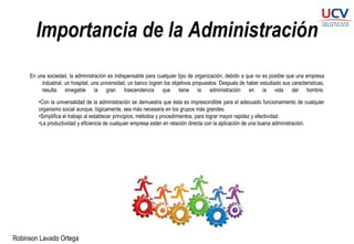 Robinson Lavado Ortega
Importancia de la Administración
En una sociedad, la administración es indispensable para cualquier tipo de organización, debido a que no es posible que una empresa
industrial, un hospital, una universidad, un banco logren los objetivos propuestos. Después de haber estudiado sus características,
resulta innegable la gran trascendencia que tiene la administración en la vida del hombre.
•Con la universalidad de la administración se demuestra que ésta es imprescindible para el adecuado funcionamiento de cualquier
organismo social aunque, lógicamente, sea más necesaria en los grupos más grandes.
•Simplifica el trabajo al establecer principios, métodos y procedimientos, para lograr mayor rapidez y efectividad.
•La productividad y eficiencia de cualquier empresa están en relación directa con la aplicación de una buena administración.
 