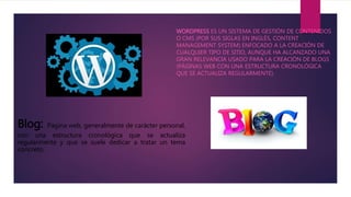 WORDPRESS ES UN SISTEMA DE GESTIÓN DE CONTENIDOS
O CMS (POR SUS SIGLAS EN INGLÉS, CONTENT
MANAGEMENT SYSTEM) ENFOCADO A LA CREACIÓN DE
CUALQUIER TIPO DE SITIO, AUNQUE HA ALCANZADO UNA
GRAN RELEVANCIA USADO PARA LA CREACIÓN DE BLOGS
(PÁGINAS WEB CON UNA ESTRUCTURA CRONOLÓGICA
QUE SE ACTUALIZA REGULARMENTE).
Blog: Página web, generalmente de carácter personal,
con una estructura cronológica que se actualiza
regularmente y que se suele dedicar a tratar un tema
concreto.