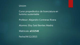 Univim
Curso propedéutico de licenciatura en
turismo sustentable
Profesor: Alejandro Contreras Rivera
Alumno: Eloy Said Benites Madriz
Matricula: al152548
Fecha:04/12/2015
 