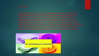 introducción
Aprendizaje autónomo: para mi el aprendizaje autónomo es la base de la
responsabilidad ya que al ser autónomos podemos desarrollarnos como
personas que no necesitamos de nadie en ocasiones porque siempre
necesitaremos ayuda alguna para resolver alguna situación y nos vuelve
responsables porque nos enseña a organizar nuestro tiempo para entregar
trabajos bien hechos y coherentes y también nos enseña a trabajar en equipo ya
que si no hacemos la parte de nuestro trabajo no obtendremos un buen
resultado con el equipo y esto afectaría ya sea en a escuela o en el trabajo .
 