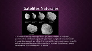 Se le denomina a cualquier cuerpo celeste que orbita alrededor de un planeta,
generalmente el satélite es más pequeño y acompaña a un planeta en su translación
alrededor de una estrella que orbita. El termino satélite natural se contrapone al satélite
artificial, siendo es el último, un objeto que gira en torno a la tierra, la luna o algunos
planteas y que ha sido fabricado por el hombre.
Satélites Naturales
 