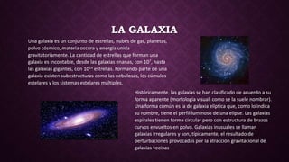 LA GALAXIA
Una galaxia es un conjunto de estrellas, nubes de gas, planetas,
polvo cósmico, materia oscura y energía unida
gravitatoriamente. La cantidad de estrellas que forman una
galaxia es incontable, desde las galaxias enanas, con 107, hasta
las galaxias gigantes, con 1014 estrellas. Formando parte de una
galaxia existen subestructuras como las nebulosas, los cúmulos
estelares y los sistemas estelares múltiples.
Históricamente, las galaxias se han clasificado de acuerdo a su
forma aparente (morfología visual, como se la suele nombrar).
Una forma común es la de galaxia elíptica que, como lo indica
su nombre, tiene el perfil luminoso de una elipse. Las galaxias
espirales tienen forma circular pero con estructura de brazos
curvos envueltos en polvo. Galaxias inusuales se llaman
galaxias irregulares y son, típicamente, el resultado de
perturbaciones provocadas por la atracción gravitacional de
galaxias vecinas
 