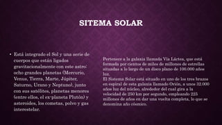 SITEMA SOLAR
• Está integrado el Sol y una serie de
cuerpos que están ligados
gravitacionalmente con este astro:
ocho grandes planetas (Mercurio,
Venus, Tierra, Marte, Júpiter,
Saturno, Urano y Neptuno), junto
con sus satélites, planetas menores
(entre ellos, el ex-planeta Plutón) y
asteroides, los cometas, polvo y gas
interestelar.
Pertenece a la galaxia llamada Vía Láctea, que está
formada por cientos de miles de millones de estrellas
situadas a lo largo de un disco plano de 100.000 años
luz.
El Sistema Solar está situado en uno de los tres brazos
en espiral de esta galaxia llamado Orión, a unos 32.000
años luz del núcleo, alrededor del cual gira a la
velocidad de 250 km por segundo, empleando 225
millones de años en dar una vuelta completa, lo que se
denomina año cósmico.
 