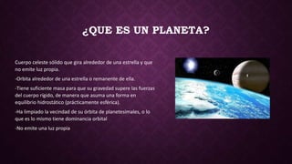 ¿QUE ES UN PLANETA?
Cuerpo celeste sólido que gira alrededor de una estrella y que
no emite luz propia.
-Orbita alrededor de una estrella o remanente de ella.
-Tiene suficiente masa para que su gravedad supere las fuerzas
del cuerpo rígido, de manera que asuma una forma en
equilibrio hidrostático (prácticamente esférica).
-Ha limpiado la vecindad de su órbita de planetesimales, o lo
que es lo mismo tiene dominancia orbital
-No emite una luz propia
 