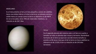 MERCUIRIO
Es el más próximo al Sol y el más pequeño y carece de satélites
tiene una órbita inferior a la de la tierra en un planeta rocoso o
solido tiene un cuerpo como la tierra su diámetro es de 4879
km en el ecuador, tiene 70% de materiales metálicos, su
rotación es de 58.7 días.
Venus
Es el segundo planeta del sistema solar y el 3ero en cuanto a
tamaño se trata un planeta tipo rocoso y terrestre, llamándose
hermano de la tierra ya que son casi del mismo tamaño su
presión es 90 veces más que el de la tierra no tiene satélites su
diámetro es de 12103, 6 km su rotación es de 243 días
terrestres
 