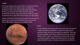 TIERRA
Es el tercer planeta más cercano del sol el quinto mayor en
cuanto de tamaño en el sistema solar y el 4to de los
terrestres se formó hace aproximadamente 4550 millones
de años y la vida unos mil millones de años después,
actualmente el único cuerpo astronómico donde se conoce
la existencia de vía; gira 365.26 días solares o un año sideral.
Todos los minerales del planeta que aportan recursos que se
utilizan para sostenernos la población humana mundial
tienen 200 estados soberanos y un satélite orbital.
Marte
El cuarto planeta del sistema solar más cercano del sol recibe el
nombre de planeta rojo debido a su apariencia rojiza que le
confiere el óxido de hierro que domina su superficie. Tiene una
atmosfera delgada formada por dióxido de carbono y tiene do
satélites Fobos y Deims, su superficie es rocosa como la tierra
su casquetes polares cambian de estaciones tiene un periodo
orbital de 686.971 días, su diámetro ecuatorial es de 6794 km
 