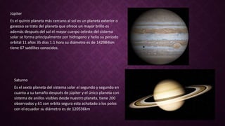 Júpiter
Es el quinto planeta más cercano al sol es un planeta exterior o
gaseoso se trata del planeta que ofrece un mayor brillo es
además después del sol el mayor cuerpo celeste del sistema
solar se forma principalmente por hidrogeno y helio su periodo
orbital 11 años 35 días 1.1 hora su diámetro es de 142984km
tiene 67 satélites conocidos.
Saturno
Es el sexto planeta del sistema solar el segundo y segundo en
cuanto a su tamaño después de júpiter y el único planeta con
sistema de anillos visibles desde nuestro planeta, tiene 200
observados y 61 con orbita segura esta achatado a los polos
con el ecuador su diámetro es de 120536km
 