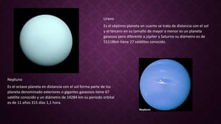 Urano
Es el séptimo planeta en cuanto se trata de distancia con el sol
y el tercero en su tamaño de mayor a menor es un planeta
gaseoso pero diferente a júpiter y Saturno su diámetro es de
51118km tiene 27 satélites conocido.
Neptuno
Es el octavo planeta en distancia con el sol forma parte de los
planeta denominado exteriores o gigantes gaseosos tiene 67
satélite conocido y un diámetro de 14284 km su periodo orbital
es de 11 años 315 días 1,1 hora.
 