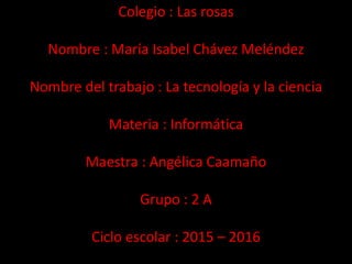 Colegio : Las rosas
Nombre : María Isabel Chávez Meléndez
Nombre del trabajo : La tecnología y la ciencia
Materia : Informática
Maestra : Angélica Caamaño
Grupo : 2 A
Ciclo escolar : 2015 – 2016
 