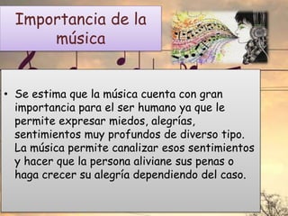 Importancia de la
música
• Se estima que la música cuenta con gran
importancia para el ser humano ya que le
permite expresar miedos, alegrías,
sentimientos muy profundos de diverso tipo.
La música permite canalizar esos sentimientos
y hacer que la persona aliviane sus penas o
haga crecer su alegría dependiendo del caso.
 