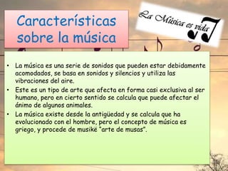 Características
sobre la música
• La música es una serie de sonidos que pueden estar debidamente
acomodados, se basa en sonidos y silencios y utiliza las
vibraciones del aire.
• Este es un tipo de arte que afecta en forma casi exclusiva al ser
humano, pero en cierto sentido se calcula que puede afectar el
ánimo de algunos animales.
• La música existe desde la antigüedad y se calcula que ha
evolucionado con el hombre, pero el concepto de música es
griego, y procede de musikë “arte de musas”.
 