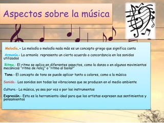 Aspectos sobre la música
Melodía.- La melodía o melodía nada más es un concepto griego que significa canta
Armonía.- La armonía representa un cierto acuerdo o concordancia en los sonidos
utilizados
Ritmo.- El ritmo se aplica en diferentes aspectos, como la danza o en algunos movimientos
mecánicos “ritmo de reloj” o “ritmo al bailar”
Tono.- El concepto de tono se puede aplicar tanto a colores, como a la música
Sonido.- Los sonidos son todas las vibraciones que se producen en el medio ambiente
Cultura.- La música, ya sea por voz o por los instrumentos
Expresión.- Esta es la herramienta ideal para que los artistas expresen sus sentimientos y
pensamientos
 