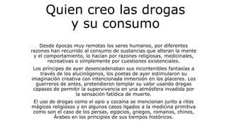 Quien creo las drogas
y su consumo
Desde épocas muy remotas los seres humanos, por diferentes
razones han recurrido al consumo de sustancias que alteran la mente
y el comportamiento, lo hacían por razones religiosas, medicinales,
recreativas o simplemente por cuestiones existenciales.
Los príncipes de ayer desencadenaban sus incontenibles fantasías a
través de los alucinógenos, los poetas de ayer estimularon su
imaginación creativa con intencionada inmersión en los placeres. Los
guerreros de antes, pretendieron templar su valor usando drogas
capases de permitir la supervivencia en una atmósfera invadida por
la sensación fatídica de muerte.
El uso de drogas como el opio y cocaína se mencionan junto a ritos
mágicos religiosos y en algunos casos ligados a la medicina primitiva
como son el caso de los persas, egipcios, griegos, romanos, chinos,
Árabes en los principios de sus tiempos históricos.
 